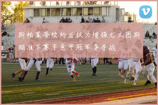 斯帕莱蒂续约后权力增强尤文图斯瞄准下赛季意甲冠军争夺战
