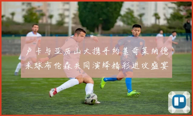 卢卡与亚历山大携手约基奇莱纳德米球布伦森共同演绎精彩进攻盛宴