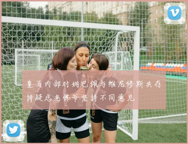 皇马内部对姆巴佩与维尼修斯共存持疑虑老佛爷坚持不同意见