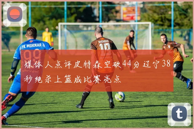 媒体人点评皮特森空砍44分辽宁38秒绝杀上篮成比赛亮点