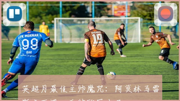 英超月最佳主帅魔咒：阿莫林马雷斯卡下课，瓜帅欧冠出局