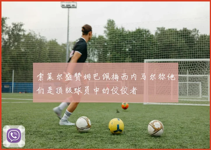 索莱尔盛赞姆巴佩梅西内马尔称他们是顶级球员中的佼佼者