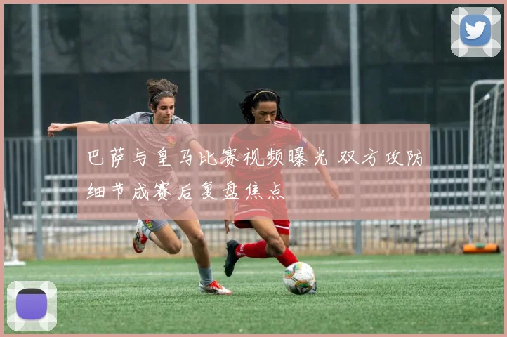 巴萨与皇马比赛视频曝光 双方攻防细节成赛后复盘焦点