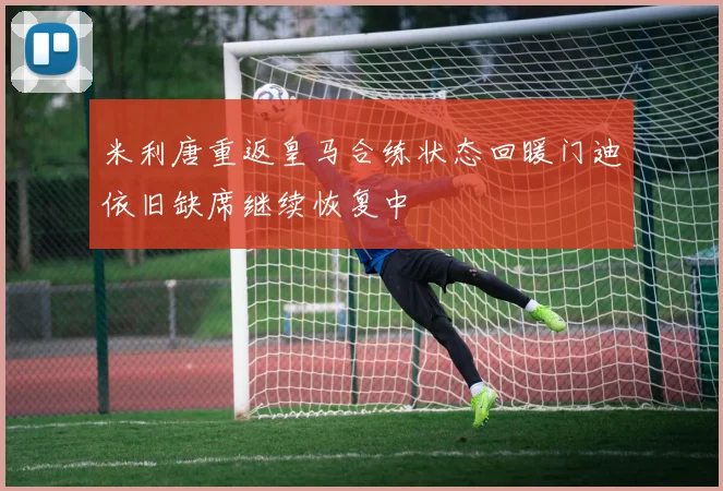 米利唐重返皇马合练状态回暖门迪依旧缺席继续恢复中