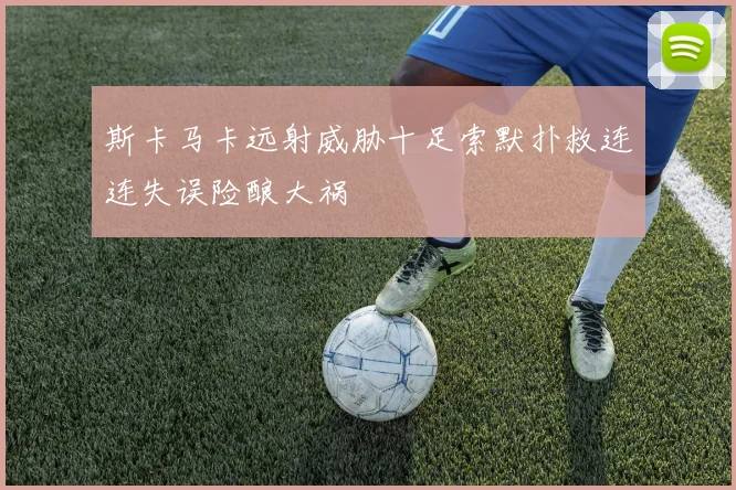 斯卡马卡远射威胁十足索默扑救连连失误险酿大祸