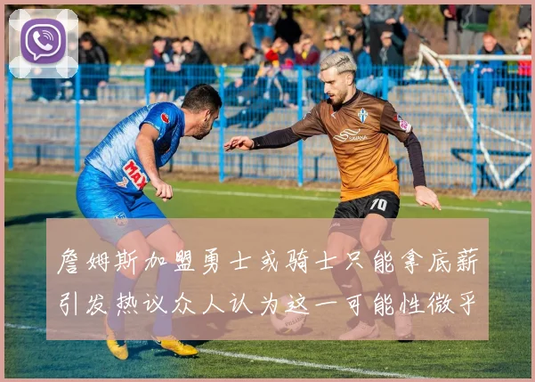 詹姆斯加盟勇士或骑士只能拿底薪引发热议众人认为这一可能性微乎其微