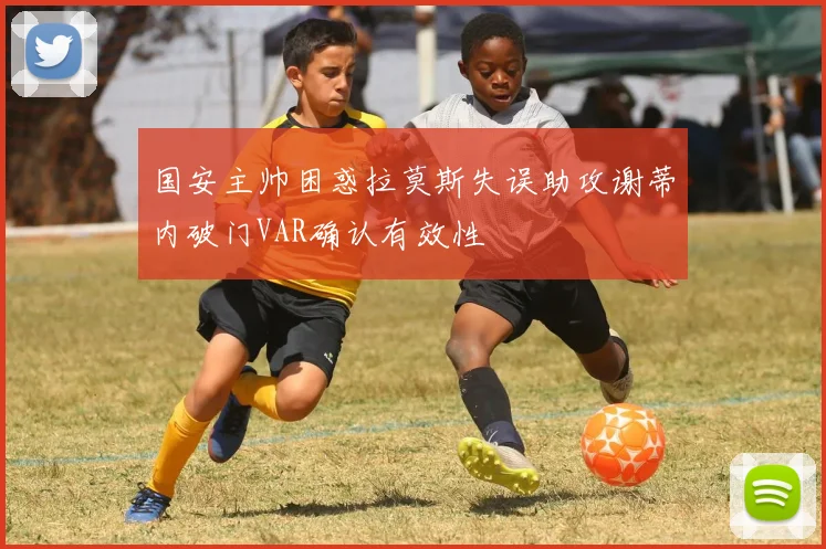 国安主帅困惑拉莫斯失误助攻谢蒂内破门VAR确认有效性