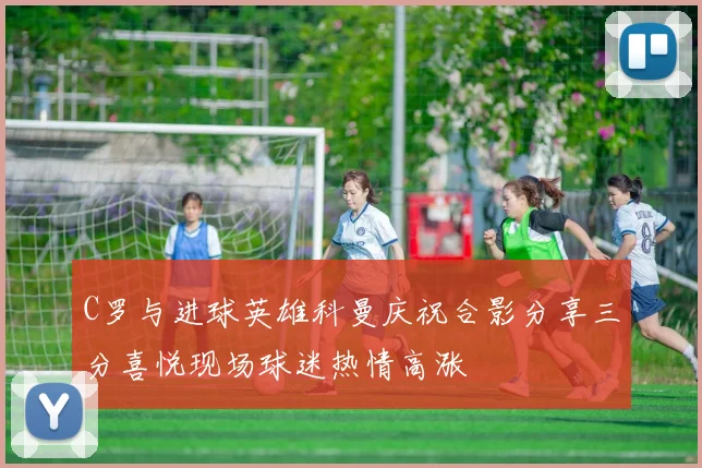 C罗与进球英雄科曼庆祝合影分享三分喜悦现场球迷热情高涨