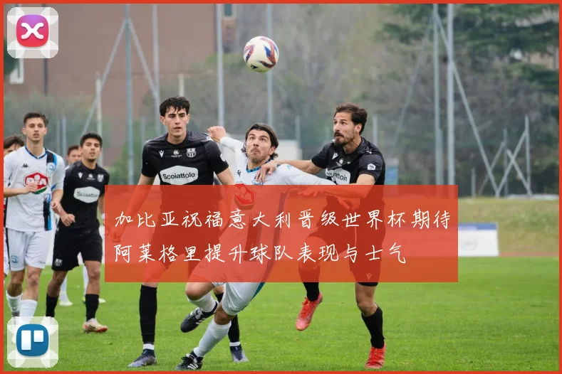 加比亚祝福意大利晋级世界杯期待阿莱格里提升球队表现与士气