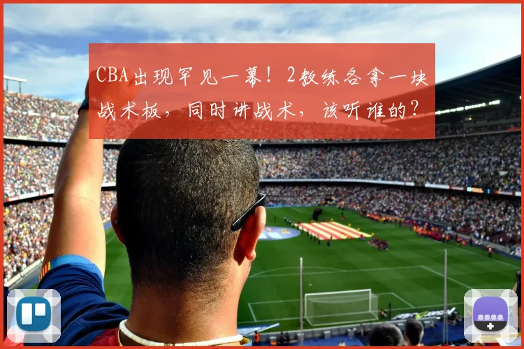 CBA出现罕见一幕！2教练各拿一块战术板，同时讲战术，该听谁的？