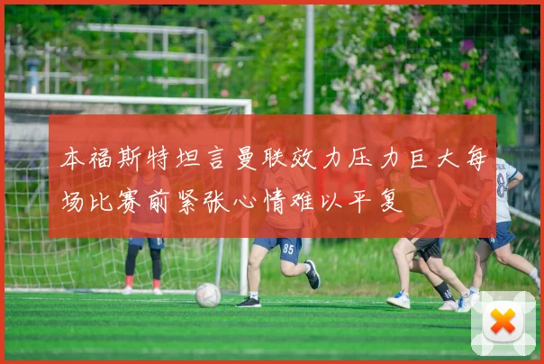 本福斯特坦言曼联效力压力巨大每场比赛前紧张心情难以平复
