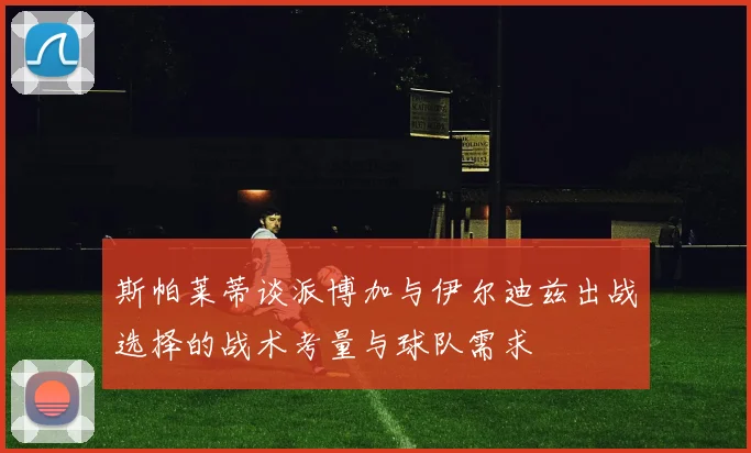 斯帕莱蒂谈派博加与伊尔迪兹出战选择的战术考量与球队需求