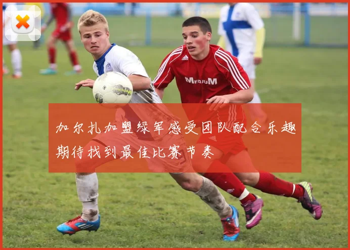 加尔扎加盟绿军感受团队配合乐趣期待找到最佳比赛节奏