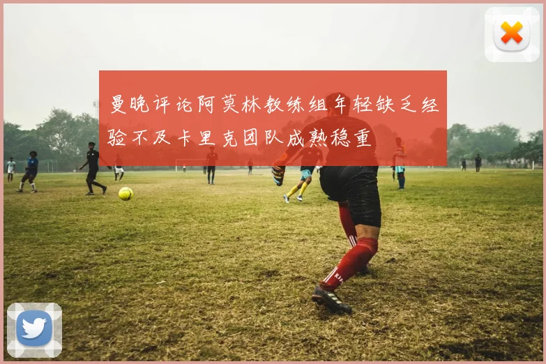 曼晚评论阿莫林教练组年轻缺乏经验不及卡里克团队成熟稳重
