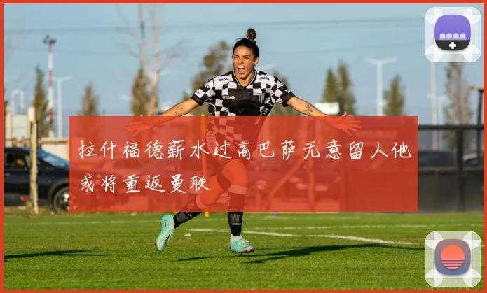 拉什福德薪水过高巴萨无意留人他或将重返曼联