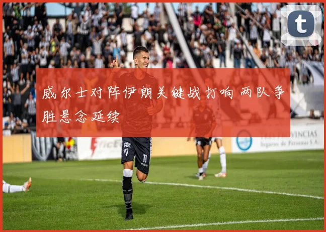 威尔士对阵伊朗关键战打响 两队争胜悬念延续