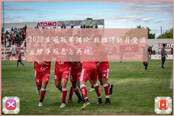 2023亚冠冠军揭晓 利雅得新月登顶后续争冠悬念再起