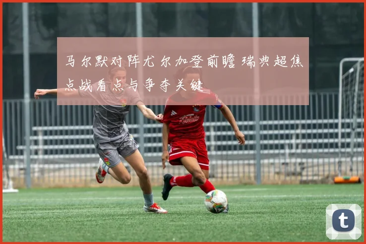 马尔默对阵尤尔加登前瞻 瑞典超焦点战看点与争夺关键
