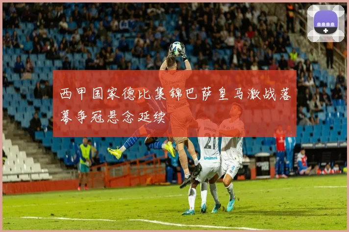 西甲国家德比集锦巴萨皇马激战落幕争冠悬念延续