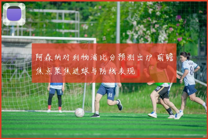 阿森纳对利物浦比分预测出炉 前瞻焦点聚焦进球与防线表现