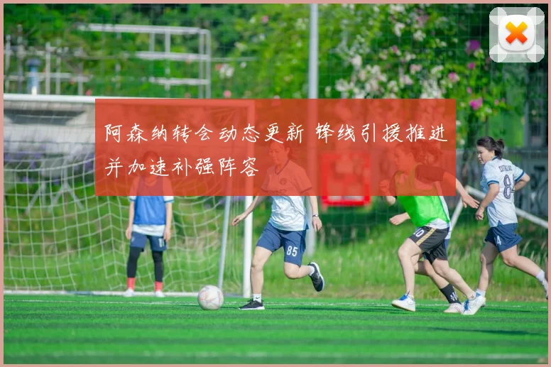 阿森纳转会动态更新 锋线引援推进并加速补强阵容
