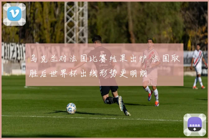 乌克兰对法国比赛结果出炉 法国取胜后世界杯出线形势更明朗