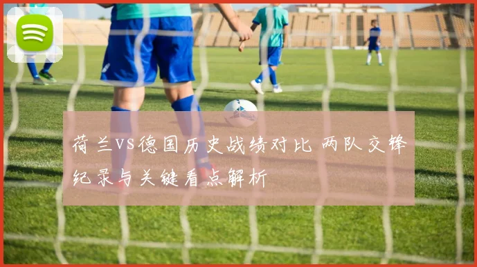 荷兰vs德国历史战绩对比 两队交锋纪录与关键看点解析