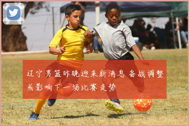 辽宁男篮昨晚迎来新消息 备战调整或影响下一场比赛走势
