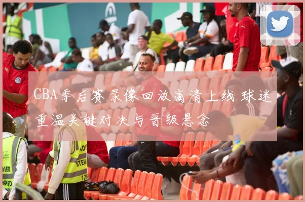 CBA季后赛录像回放高清上线 球迷重温关键对决与晋级悬念