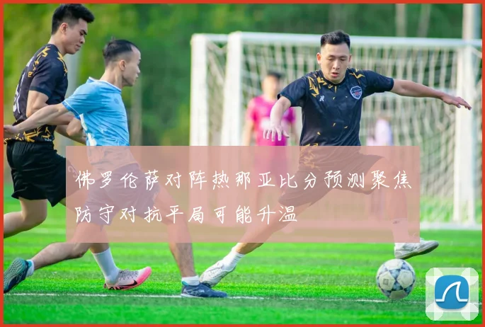 佛罗伦萨对阵热那亚比分预测聚焦防守对抗平局可能升温