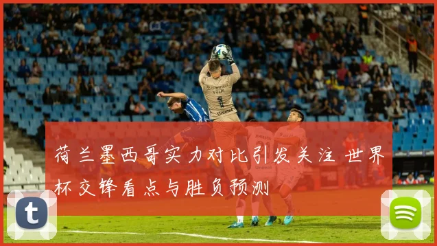 荷兰墨西哥实力对比引发关注 世界杯交锋看点与胜负预测
