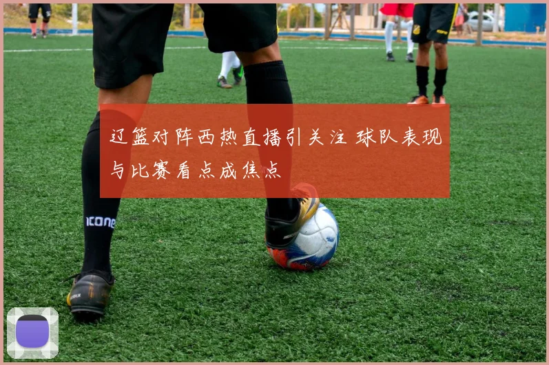 辽篮对阵西热直播引关注 球队表现与比赛看点成焦点