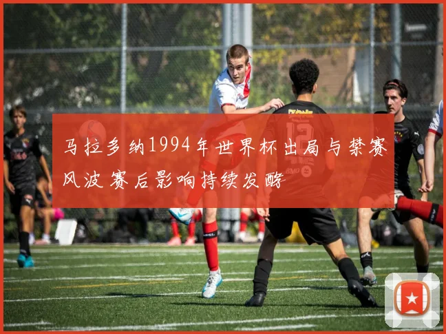 马拉多纳1994年世界杯出局与禁赛风波 赛后影响持续发酵