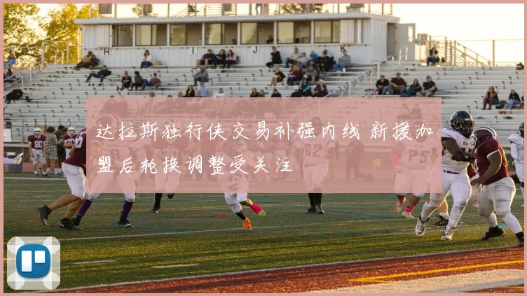 达拉斯独行侠交易补强内线 新援加盟后轮换调整受关注